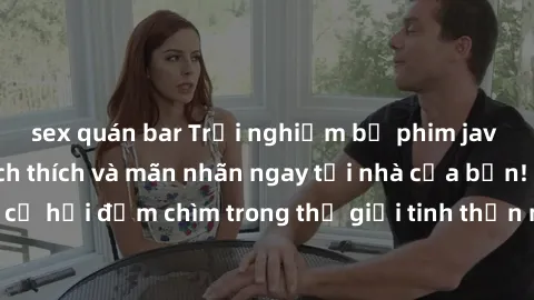 sex quán bar Trải nghiệm bộ phim jav không che đầy kích thích và mãn nhãn ngay tại nhà của bạn! Đừng bỏ lỡ cơ hội đắm chìm trong thế giới tinh thần mới mẻ mà bộ phim này mang đến!