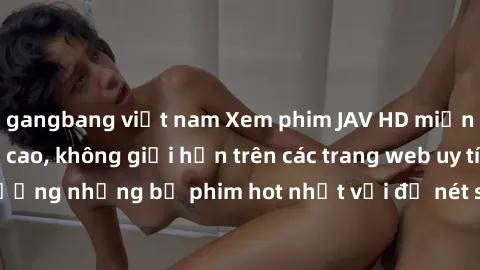 gangbang việt nam Xem phim JAV HD miễn phí chất lượng cao, không giới hạn trên các trang web uy tín. Yên tâm tận hưởng những bộ phim hot nhất với độ nét sắc sảo, đẹp mắt ngay tại nhà. Hãy trải nghiệm 
