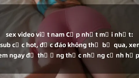 sex video việt nam Cập nhật mới nhất: Top phim JAV Vietsub cực hot, độc đáo không thể bỏ qua, xem ngay để thưởng thức những cảnh hấp dẫn và đầy kích thích!