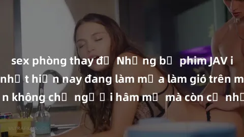 sex phòng thay đồ Những bộ phim JAV idol không che hot nhất hiện nay đang làm mưa làm gió trên mạng, hấp dẫn không chỉ người hâm mộ mà còn cả những ai mới tìm hiểu về thể loại này!