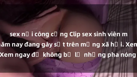 sex nơi công cộng Clip sex sinh viên mới nhất hot nhất năm nay đang gây sốt trên mạng xã hội. Xem ngay để không bỏ lỡ những pha nóng không thể bỏ qua!