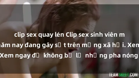 clip sex quay lén Clip sex sinh viên mới nhất hot nhất năm nay đang gây sốt trên mạng xã hội. Xem ngay để không bỏ lỡ những pha nóng không thể bỏ qua!