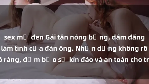 sex mỹ đen Gái tân nóng bỏng, dâm đãng thỏa mãn nhu cầu làm tình của đàn ông. Nhận dạng không rõ ràng, đảm bảo sự kín đáo và an toàn cho trải nghiệm tuyệt vời.