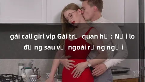 gái call girl vip Gái trẻ quan hệ: Nỗi lo đằng sau vẻ ngoài rạng ngời