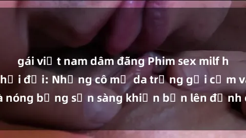gái việt nam dâm đãng Phim sex milf hấp dẫn nhất mọi thời đại: Những cô mẹ da trắng gợi cảm và nóng bỏng sẵn sàng khiến bạn lên đỉnh chỉ trong chớp mắt!