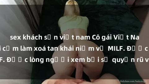 sex khách sạn việt nam Cô gái Việt Nam xinh đẹp và gợi cảm làm xoá tan khái niệm về MILF. Được lòng người xem bởi sự quyến rũ và dễ thương.