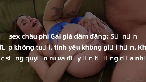 sex châu phi Gái già dâm đãng: Sự nứng của tuổi U vẻ đẹp không tuổi, tình yêu không giới hạn. Khám phá cuộc sống quyến rũ và đầy ấn tượng của những người phụ nữ trưởng thành!