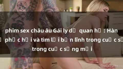phim sex châu âu Gái ly dị quan hệ: Hành trình tự phục hồi và tìm lại bản lĩnh trong cuộc sống mới