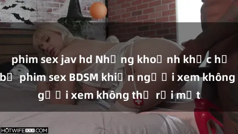 phim sex jav hd Những khoảnh khắc hấp dẫn trong bộ phim sex BDSM khiến người xem không thể rời mắt