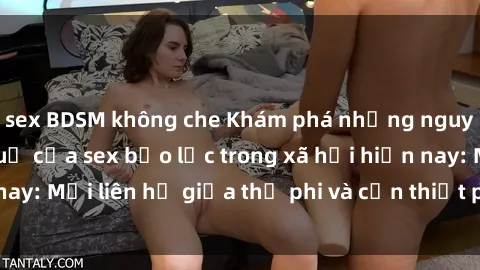 sex BDSM không che Khám phá những nguyên nhân và hậu quả của sex bạo lực trong xã hội hiện nay: Mối liên hệ giữa thị phi và cần thiết phải ngăn chặn.