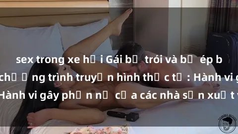 sex trong xe hơi Gái bị trói và bị ép buộc làm tình trong chương trình truyền hình thực tế: Hành vi gây phẫn nộ của các nhà sản xuất và người xem.