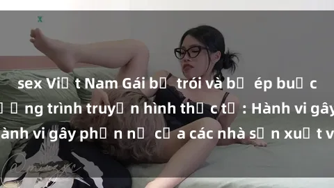 sex Việt Nam Gái bị trói và bị ép buộc làm tình trong chương trình truyền hình thực tế: Hành vi gây phẫn nộ của các nhà sản xuất và người xem.