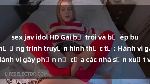 sex jav idol HD Gái bị trói và bị ép buộc làm tình trong chương trình truyền hình thực tế: Hành vi gây phẫn nộ của các nhà sản xuất và người xem.