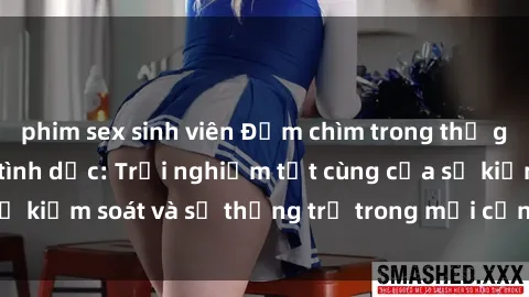 phim sex sinh viên Đắm chìm trong thế giới phim sex nô lệ tình dục: Trải nghiệm tột cùng của sự kiểm soát và sự thống trị trong mỗi cảnh quay mãnh liệt