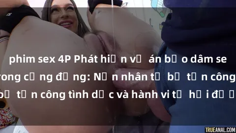 phim sex 4P Phát hiện vụ án bạo dâm sex gây chấn động trong cộng đồng: Nạn nhân tố bị tấn công tình dục và hành vi tệ hại được tiết lộ