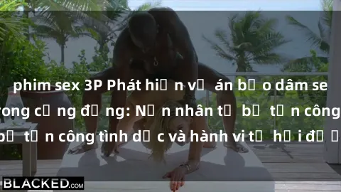 phim sex 3P Phát hiện vụ án bạo dâm sex gây chấn động trong cộng đồng: Nạn nhân tố bị tấn công tình dục và hành vi tệ hại được tiết lộ