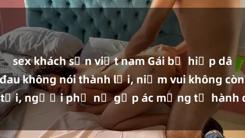 sex khách sạn việt nam Gái bị hiếp dâm bạo lực: Nỗi đau không nói thành lời, niềm vui không còn tồn tại, người phụ nữ gặp ác mộng từ hành động độc ác của kẻ xấu.