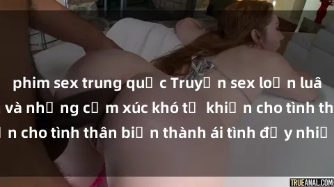 phim sex trung quốc Truyện sex loạn luân: Bí mật gia đình và những cảm xúc khó tả khiến cho tình thân biến thành ái tình đầy nhiệt huyết