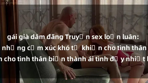 gái già dâm đãng Truyện sex loạn luân: Bí mật gia đình và những cảm xúc khó tả khiến cho tình thân biến thành ái tình đầy nhiệt huyết