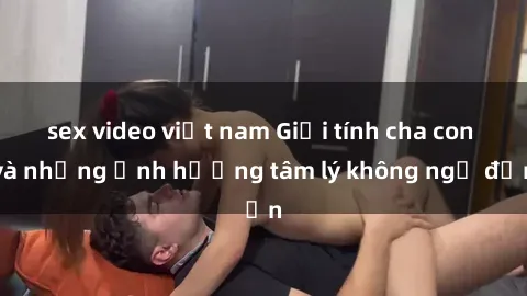 sex video việt nam Giới tính cha con và những ảnh hưởng tâm lý không ngờ đến