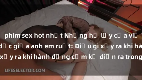 phim sex hot nhất Những hệ lụy của việc có quan hệ tình dục giữa anh em ruột: Điều gì xảy ra khi hành động cấm kỵ diễn ra trong gia đình?