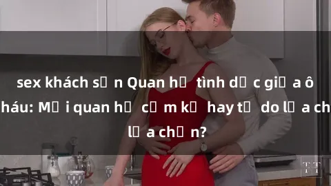 sex khách sạn Quan hệ tình dục giữa ông cháu: Mối quan hệ cấm kỵ hay tự do lựa chọn?