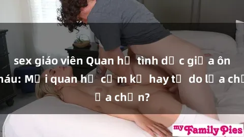 sex giáo viên Quan hệ tình dục giữa ông cháu: Mối quan hệ cấm kỵ hay tự do lựa chọn?