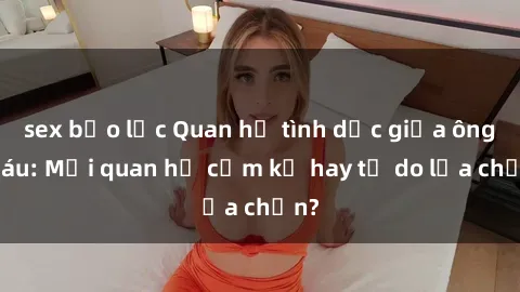 sex bạo lực Quan hệ tình dục giữa ông cháu: Mối quan hệ cấm kỵ hay tự do lựa chọn?