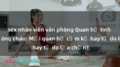 sex nhân viên văn phòng Quan hệ tình dục giữa ông cháu: Mối quan hệ cấm kỵ hay tự do lựa chọn?