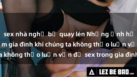 sex nhà nghỉ bị quay lén Những ảnh hưởng đến tình cảm gia đình khi chúng ta không thảo luận vấn đề sex trong gia đình