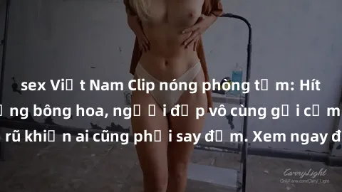 sex Việt Nam Clip nóng phòng tắm: Hít thở nồng nàn hương bông hoa, người đẹp vô cùng gợi cảm và quyến rũ khiến ai cũng phải say đắm. Xem ngay để trải nghiệm điều đặc biệt!