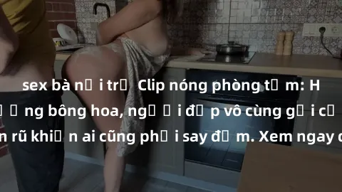 sex bà nội trợ Clip nóng phòng tắm: Hít thở nồng nàn hương bông hoa, người đẹp vô cùng gợi cảm và quyến rũ khiến ai cũng phải say đắm. Xem ngay để trải nghiệm điều đặc biệt!