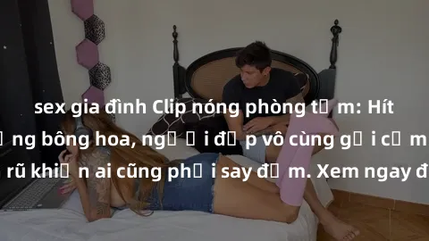 sex gia đình Clip nóng phòng tắm: Hít thở nồng nàn hương bông hoa, người đẹp vô cùng gợi cảm và quyến rũ khiến ai cũng phải say đắm. Xem ngay để trải nghiệm điều đặc biệt!