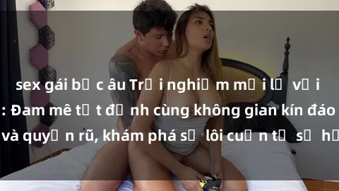 sex gái bắc âu Trải nghiệm mới lạ với sex phòng thay đồ: Đam mê tột đỉnh cùng không gian kín đáo và quyến rũ, khám phá sự lôi cuốn từ sự hấp dẫn của nơi này.