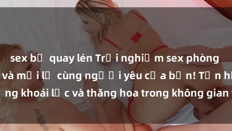 sex bị quay lén Trải nghiệm sex phòng tắm đầy kích thích và mới lạ cùng người yêu của bạn! Tận hưởng khoái lạc và thăng hoa trong không gian tắm ấm áp và gợi cảm.