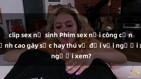 clip sex nữ sinh Phim sex nơi công cộng: Đỉnh cao gây sốc hay thú vị đối với người xem?