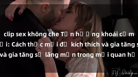clip sex không che Tận hưởng khoái cảm với sex ngoài trời: Cách thức mới để kích thích và gia tăng sự lãng mạn trong mối quan hệ của bạn!