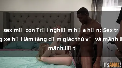 sex mẹ con Trải nghiệm hứa hẹn: Sex trong xe hơi làm tăng cảm giác thú vị và mãnh liệt