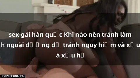 sex gái hàn quốc Khi nào nên tránh làm tình ngoài đường để tránh nguy hiểm và xấu hổ