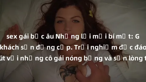 sex gái bắc âu Những lời mời bí mật: Gái Việt làm tình ở khách sạn đẳng cấp. Trải nghiệm độc đáo và cuốn hút với những cô gái nóng bỏng và sẵn lòng thỏa mãn mọi nhu cầu của bạn.