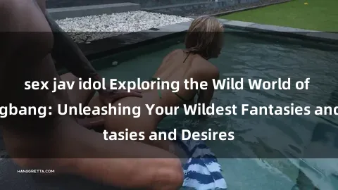 sex jav idol Exploring the Wild World of Sex Gangbang: Unleashing Your Wildest Fantasies and Desires