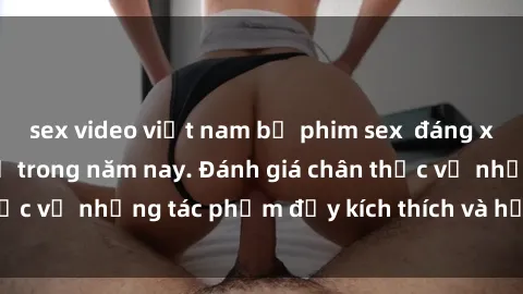 sex video việt nam bộ phim sex  đáng xem không thể bỏ lỡ trong năm nay. Đánh giá chân thực về những tác phẩm đầy kích thích và hấp dẫn này.