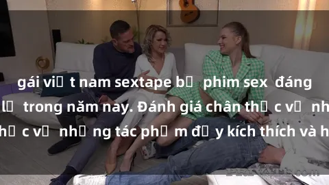 gái việt nam sextape bộ phim sex  đáng xem không thể bỏ lỡ trong năm nay. Đánh giá chân thực về những tác phẩm đầy kích thích và hấp dẫn này.
