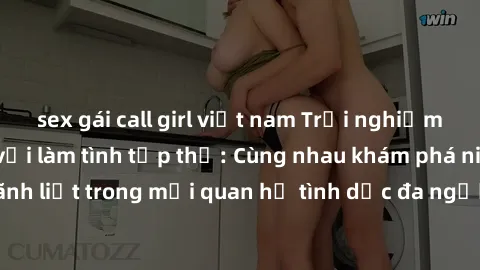 sex gái call girl việt nam Trải nghiệm cảm xúc mới mẻ với làm tình tập thể: Cùng nhau khám phá niềm vui và sự mãnh liệt trong mối quan hệ tình dục đa người. Hãy thử ngay để biết cảm giác thú vị này!