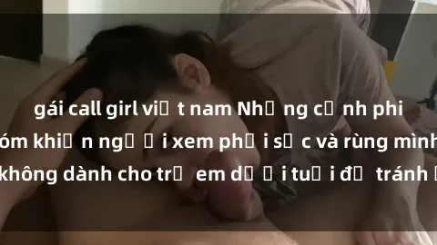 gái call girl việt nam Những cảnh phim sex bạo dâm nhóm khiến người xem phải sốc và rùng mình, không dành cho trẻ em dưới tuổi để tránh ảnh hưởng tiêu cực.