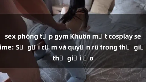 sex phòng tập gym Khuôn mặt cosplay sex anime: Sự gợi cảm và quyến rũ trong thế giới ảo