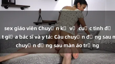 sex giáo viên Chuyện kể về cuộc tình đầy nhiệt huyết giữa bác sĩ và y tá: Câu chuyện đằng sau màn áo trắng