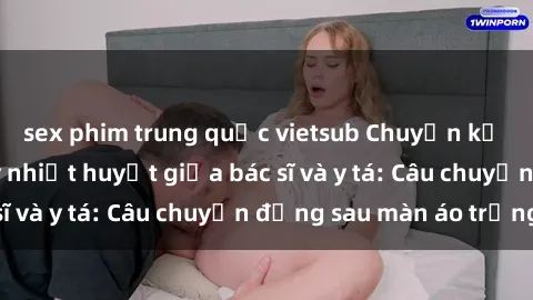 sex phim trung quốc vietsub Chuyện kể về cuộc tình đầy nhiệt huyết giữa bác sĩ và y tá: Câu chuyện đằng sau màn áo trắng