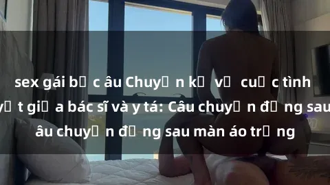 sex gái bắc âu Chuyện kể về cuộc tình đầy nhiệt huyết giữa bác sĩ và y tá: Câu chuyện đằng sau màn áo trắng