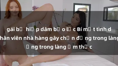 gái bị hiếp dâm bạo lực Bí mật tình dục giữa nhân viên nhà hàng gây chấn động trong làng ẩm thực
